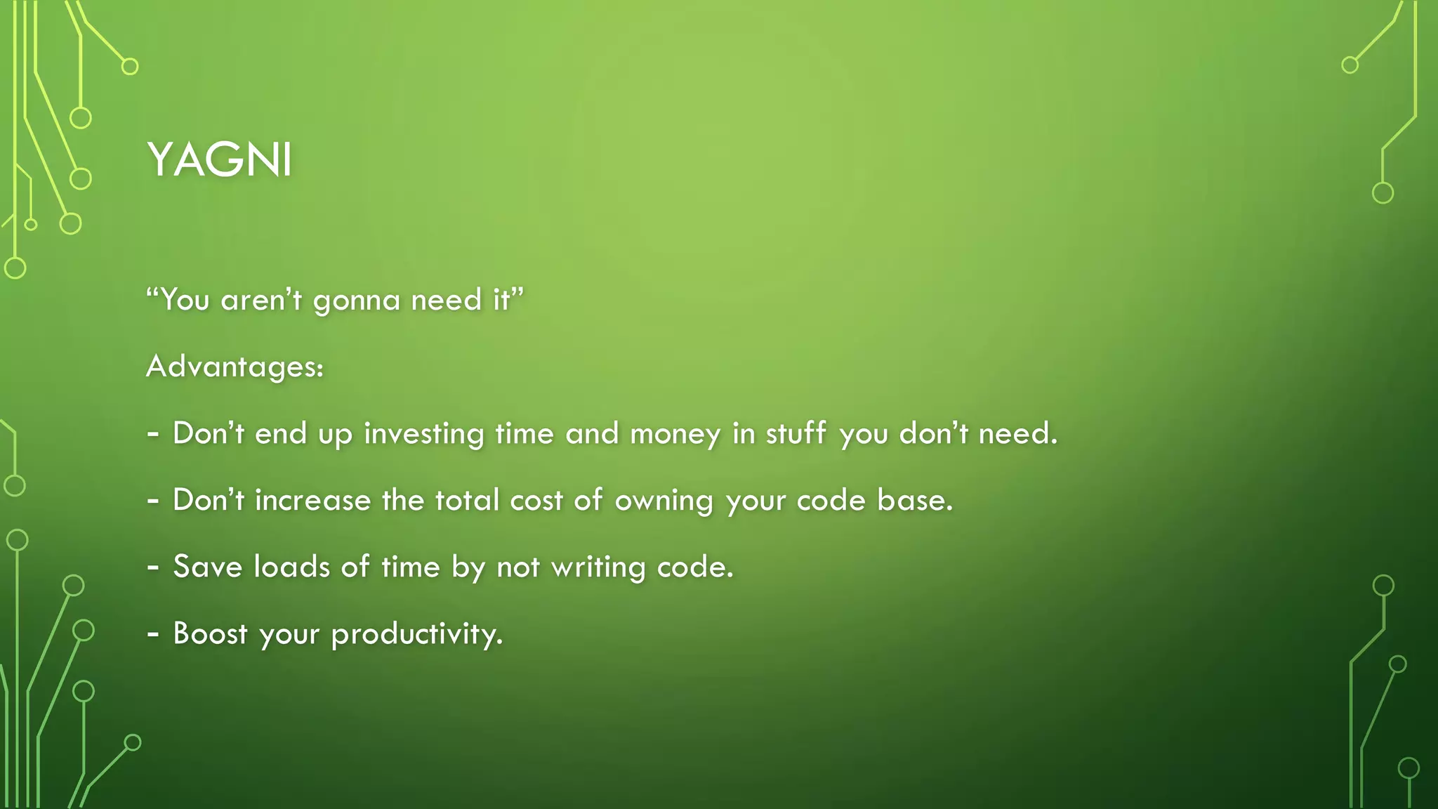 YAGNI
“You aren’t gonna need it”
Advantages:
- Don’t end up investing time and money in stuff you don’t need.
- Don’t increase the total cost of owning your code base.
- Save loads of time by not writing code.
- Boost your productivity.
 