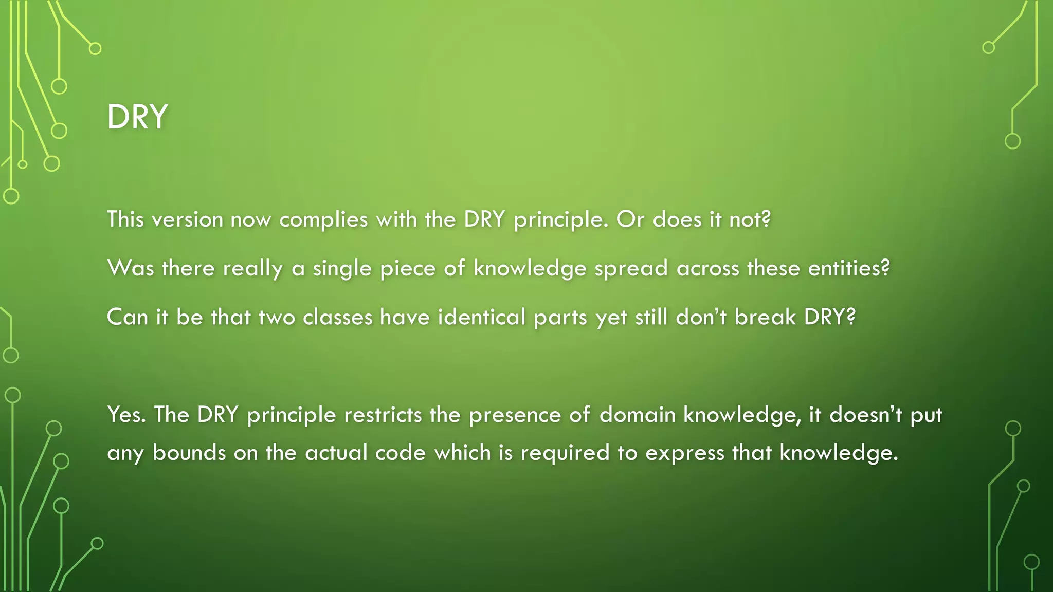 DRY
This version now complies with the DRY principle. Or does it not?
Was there really a single piece of knowledge spread across these entities?
Can it be that two classes have identical parts yet still don’t break DRY?
Yes. The DRY principle restricts the presence of domain knowledge, it doesn’t put
any bounds on the actual code which is required to express that knowledge.
 