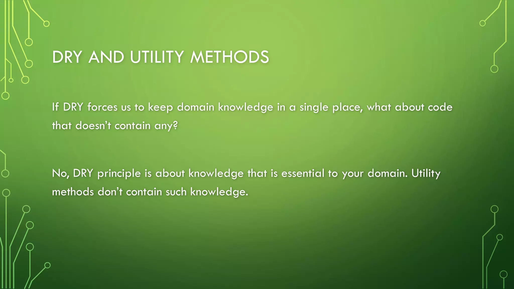 DRY AND UTILITY METHODS
If DRY forces us to keep domain knowledge in a single place, what about code
that doesn’t contain any?
No, DRY principle is about knowledge that is essential to your domain. Utility
methods don’t contain such knowledge.
 