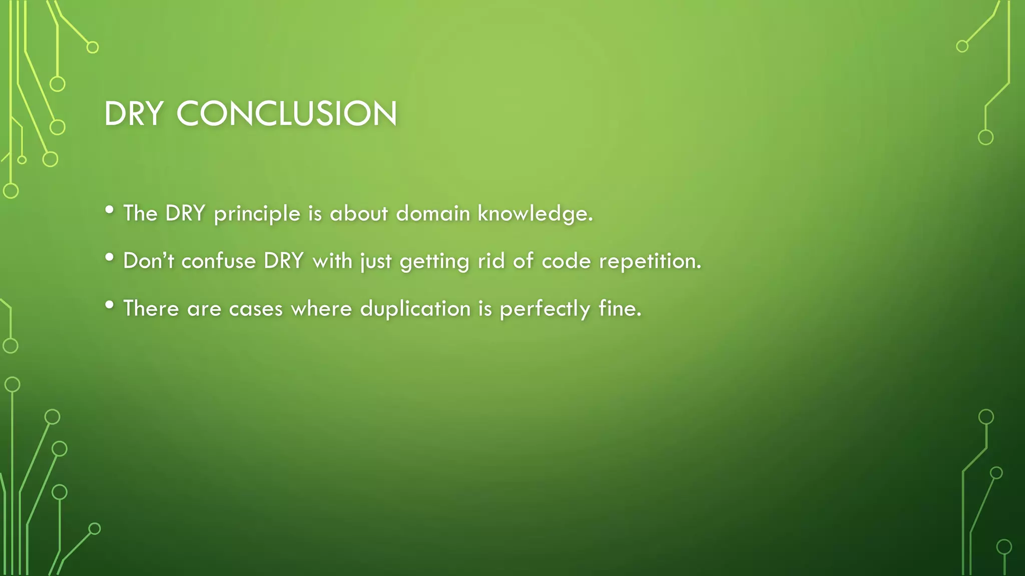 DRY CONCLUSION
• The DRY principle is about domain knowledge.
• Don’t confuse DRY with just getting rid of code repetition.
• There are cases where duplication is perfectly fine.
 
