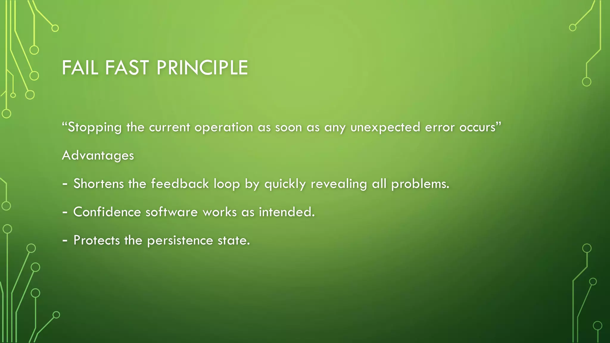 FAIL FAST PRINCIPLE
“Stopping the current operation as soon as any unexpected error occurs”
Advantages
- Shortens the feedback loop by quickly revealing all problems.
- Confidence software works as intended.
- Protects the persistence state.
 