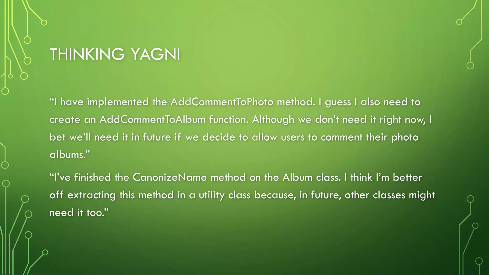 THINKING YAGNI
“I have implemented the AddCommentToPhoto method. I guess I also need to
create an AddCommentToAlbum function. Although we don’t need it right now, I
bet we’ll need it in future if we decide to allow users to comment their photo
albums.”
“I’ve finished the CanonizeName method on the Album class. I think I’m better
off extracting this method in a utility class because, in future, other classes might
need it too.”
 