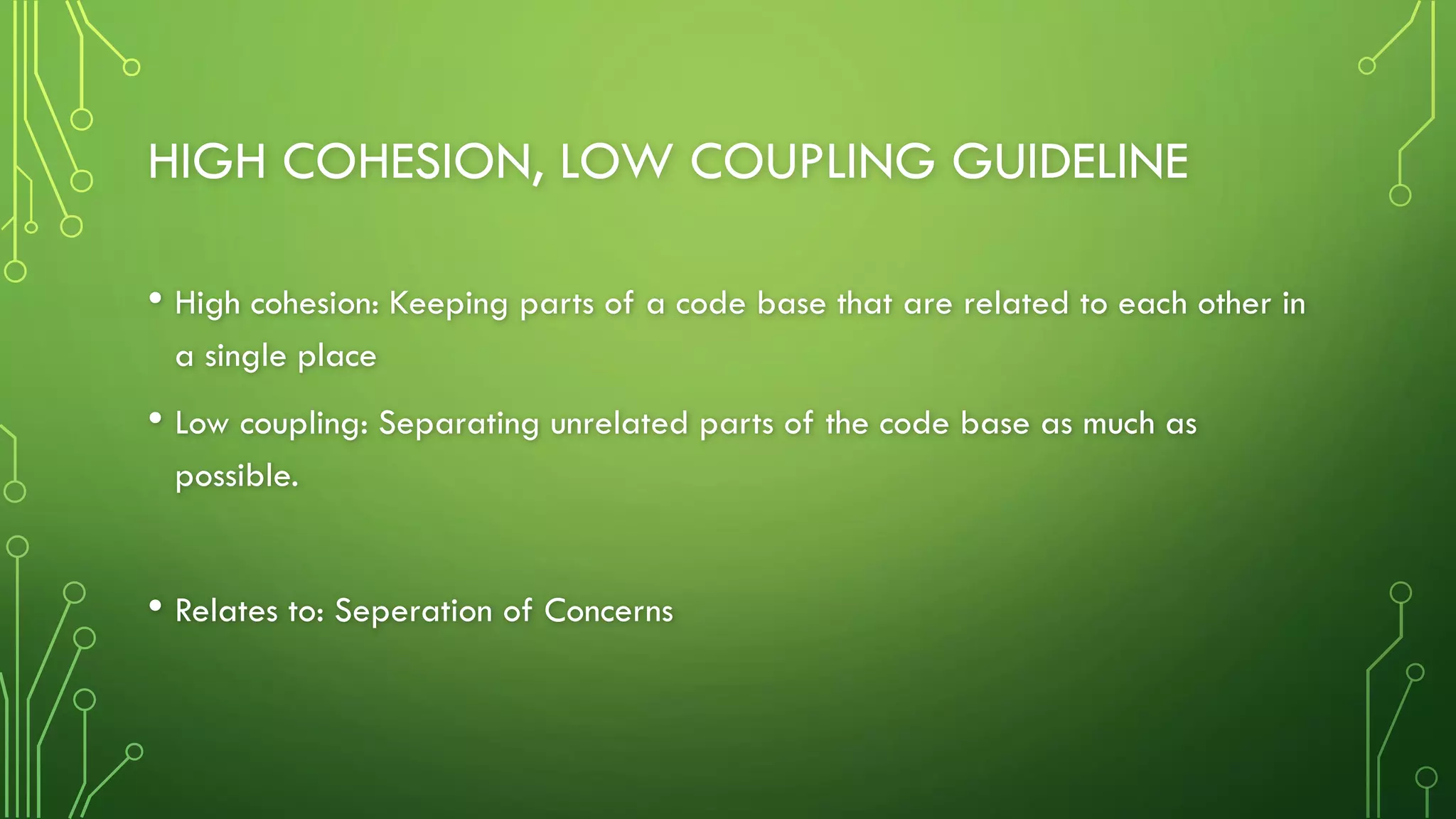 HIGH COHESION, LOW COUPLING GUIDELINE
• High cohesion: Keeping parts of a code base that are related to each other in
a single place
• Low coupling: Separating unrelated parts of the code base as much as
possible.
• Relates to: Seperation of Concerns
 