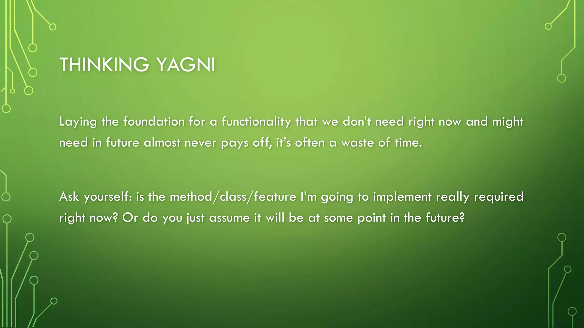 THINKING YAGNI
Laying the foundation for a functionality that we don’t need right now and might
need in future almost never pays off, it’s often a waste of time.
Ask yourself: is the method/class/feature I’m going to implement really required
right now? Or do you just assume it will be at some point in the future?
 