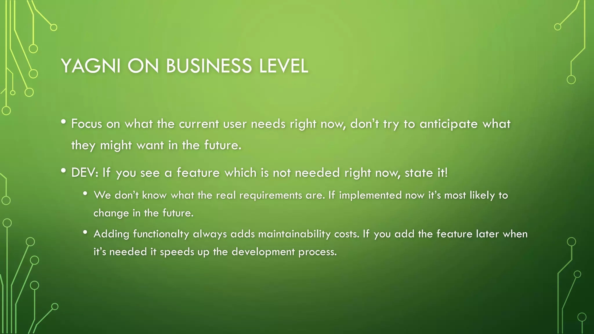 YAGNI ON BUSINESS LEVEL
• Focus on what the current user needs right now, don’t try to anticipate what
they might want in the future.
• DEV: If you see a feature which is not needed right now, state it!
• We don’t know what the real requirements are. If implemented now it’s most likely to
change in the future.
• Adding functionalty always adds maintainability costs. If you add the feature later when
it’s needed it speeds up the development process.
 