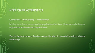 KISS CHARACTERISTICS
Correctness > Readability > Performance
Is it better to have an unreadable application that does things correctly than an
application with bugs and simple code?
Yes, it’s better to have a flawless system. But what if you need to add or change
something?
 