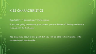 KISS CHARACTERISTICS
Readability > Correctness > Performance
If you are going to enhance your system, you are better off having one that is
readable in the first case.
Yes, bugs may occur at one point. But you will be able to fix it quicker with
readable and simple code.
 