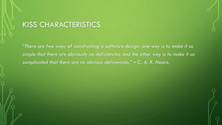 KISS CHARACTERISTICS
“There are two ways of constructing a software design: one way is to make it so
simple that there are obviously no deficiencies, and the other way is to make it so
complicated that there are no obvious deficiencies.” – C. A. R. Hoare.
 