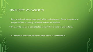 SIMPLICITY VS EASINESS
• Easy solution does not take much effort to implement. At the same time, a
simple solution is usually far more difficult to achieve.
• It’s easy to create a complicated system that is hard to understand.
• It’s easier to introduce technical dept than it is to remove it.
 