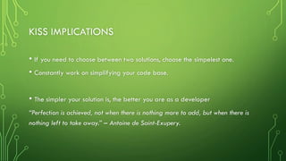 KISS IMPLICATIONS
• If you need to choose between two solutions, choose the simpelest one.
• Constantly work on simplifying your code base.
• The simpler your solution is, the better you are as a developer
“Perfection is achieved, not when there is nothing more to add, but when there is
nothing left to take away.” – Antoine de Saint-Exupery.
 