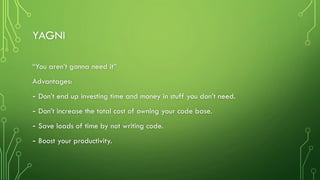 YAGNI
“You aren’t gonna need it”
Advantages:
- Don’t end up investing time and money in stuff you don’t need.
- Don’t increase the total cost of owning your code base.
- Save loads of time by not writing code.
- Boost your productivity.
 