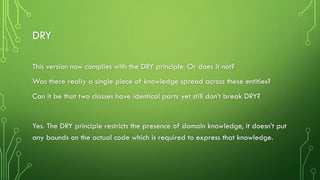 DRY
This version now complies with the DRY principle. Or does it not?
Was there really a single piece of knowledge spread across these entities?
Can it be that two classes have identical parts yet still don’t break DRY?
Yes. The DRY principle restricts the presence of domain knowledge, it doesn’t put
any bounds on the actual code which is required to express that knowledge.
 