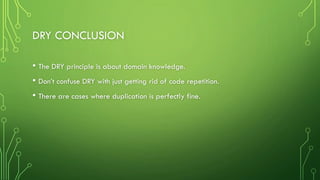DRY CONCLUSION
• The DRY principle is about domain knowledge.
• Don’t confuse DRY with just getting rid of code repetition.
• There are cases where duplication is perfectly fine.
 