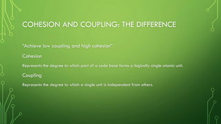 COHESION AND COUPLING: THE DIFFERENCE
“Achieve low coupling and high cohesion”
Cohesion
Represents the degree to which part of a code base forms a logically single atomic unit.
Coupling
Represents the degree to which a single unit is independent from others.
 
