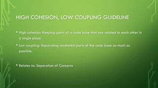 HIGH COHESION, LOW COUPLING GUIDELINE
• High cohesion: Keeping parts of a code base that are related to each other in
a single place
• Low coupling: Separating unrelated parts of the code base as much as
possible.
• Relates to: Seperation of Concerns
 