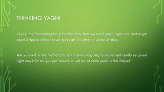 THINKING YAGNI
Laying the foundation for a functionality that we don’t need right now and might
need in future almost never pays off, it’s often a waste of time.
Ask yourself: is the method/class/feature I’m going to implement really required
right now? Or do you just assume it will be at some point in the future?
 