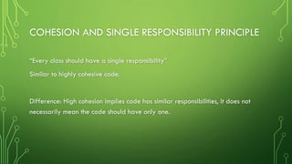 COHESION AND SINGLE RESPONSIBILITY PRINCIPLE
“Every class should have a single responsibility”
Similar to highly cohesive code.
Difference: High cohesion implies code has similar responsibilities, it does not
necessarily mean the code should have only one.
 