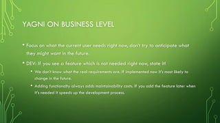 YAGNI ON BUSINESS LEVEL
• Focus on what the current user needs right now, don’t try to anticipate what
they might want in the future.
• DEV: If you see a feature which is not needed right now, state it!
• We don’t know what the real requirements are. If implemented now it’s most likely to
change in the future.
• Adding functionalty always adds maintainability costs. If you add the feature later when
it’s needed it speeds up the development process.
 