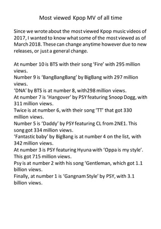 Most viewed Kpop MV of all time
Since we wroteabout the mostviewed Kpop music videos of
2017, I wanted to know whatsome of the mostviewed as of
March 2018. Thesecan change anytime however due to new
releases, or justa general change.
At number 10 is BTS with their song ‘Fire’ with 295 million
views.
Number 9 is ‘BangBangBang’ by BigBang with 297 million
views.
‘DNA’ by BTS is at number 8, with298 million views.
At number 7 is ‘Hangover’ by PSYfeaturing Snoop Dogg, with
311 million views.
Twice is at number 6, with their song ‘TT’ that got 330
million views.
Number 5 is ‘Daddy’ by PSYfeaturing CL from2NE1. This
song got 334 million views.
‘Fantastic baby’ by BigBang is at number 4 on the list, with
342 million views.
At number 3 is PSY featuring Hyuna with ‘Oppa is my style’.
This got 715 million views.
Psy is at number 2 with his song ‘Gentleman, which got 1.1
billion views.
Finally, at number 1 is ‘GangnamStyle’ by PSY, with 3.1
billion views.
 