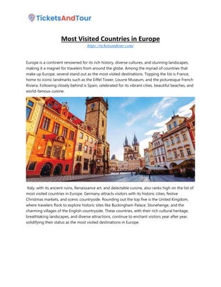 Most Visited Countries in Europe
https://ticketsandtour.com/
Europe is a continent renowned for its rich history, diverse cultures, and stunning landscapes,
making it a magnet for travelers from around the globe. Among the myriad of countries that
make up Europe, several stand out as the most visited destinations. Topping the list is France,
home to iconic landmarks such as the Eiffel Tower, Louvre Museum, and the picturesque French
Riviera. Following closely behind is Spain, celebrated for its vibrant cities, beautiful beaches, and
world-famous cuisine.
Italy, with its ancient ruins, Renaissance art, and delectable cuisine, also ranks high on the list of
most visited countries in Europe. Germany attracts visitors with its historic cities, festive
Christmas markets, and scenic countryside. Rounding out the top five is the United Kingdom,
where travelers flock to explore historic sites like Buckingham Palace, Stonehenge, and the
charming villages of the English countryside. These countries, with their rich cultural heritage,
breathtaking landscapes, and diverse attractions, continue to enchant visitors year after year,
solidifying their status as the most visited destinations in Europe.
 