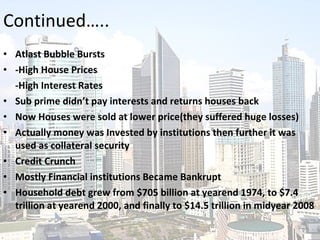 Atlast Bubble Bursts -High House Prices -High Interest Rates Sub prime didn’t pay interests and returns houses back Now Houses were sold at lower price(they suffered huge losses) Actually money was Invested by institutions then further it was used as collateral security Credit Crunch Mostly Financial institutions Became Bankrupt  Household debt grew from $705 billion at yearend 1974, to $7.4 trillion at yearend 2000, and finally to $14.5 trillion in midyear 2008 Continued….. 