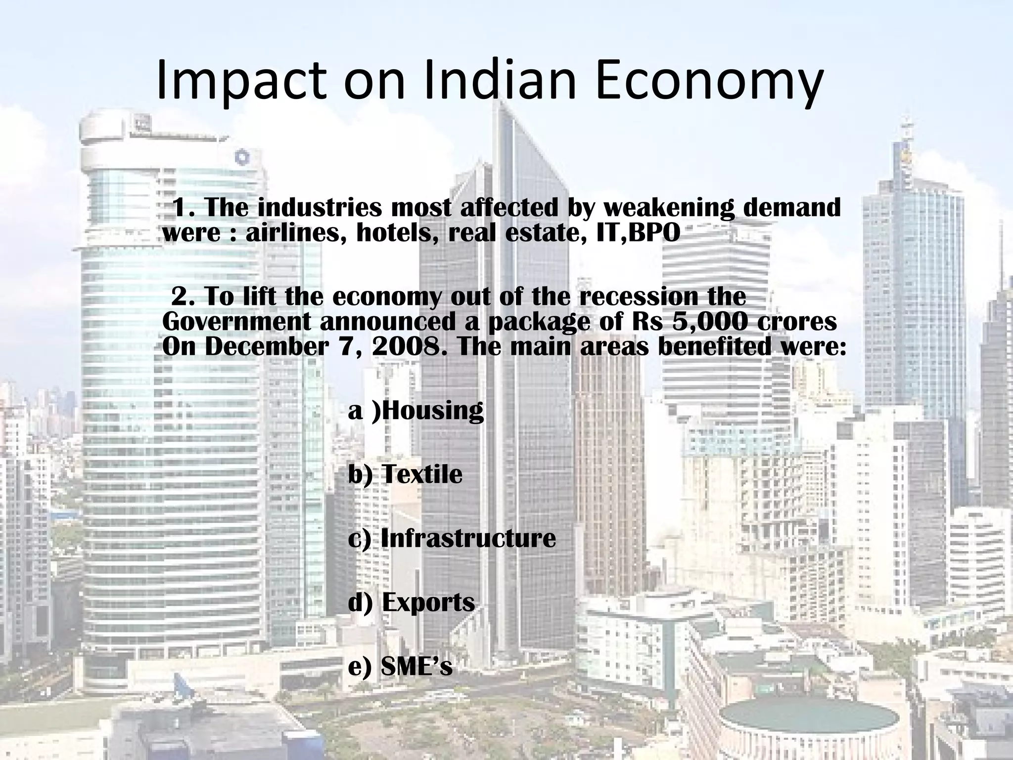 Impact on Indian Economy 1. The industries most affected by weakening demand were : airlines, hotels, real estate, IT,BPO  2. To lift the economy out of the recession the Government announced a package of Rs 5,000 crores On December 7, 2008. The main areas benefited were:   a )Housing  b) Textile c) Infrastructure  d) Exports  e) SME’s  
