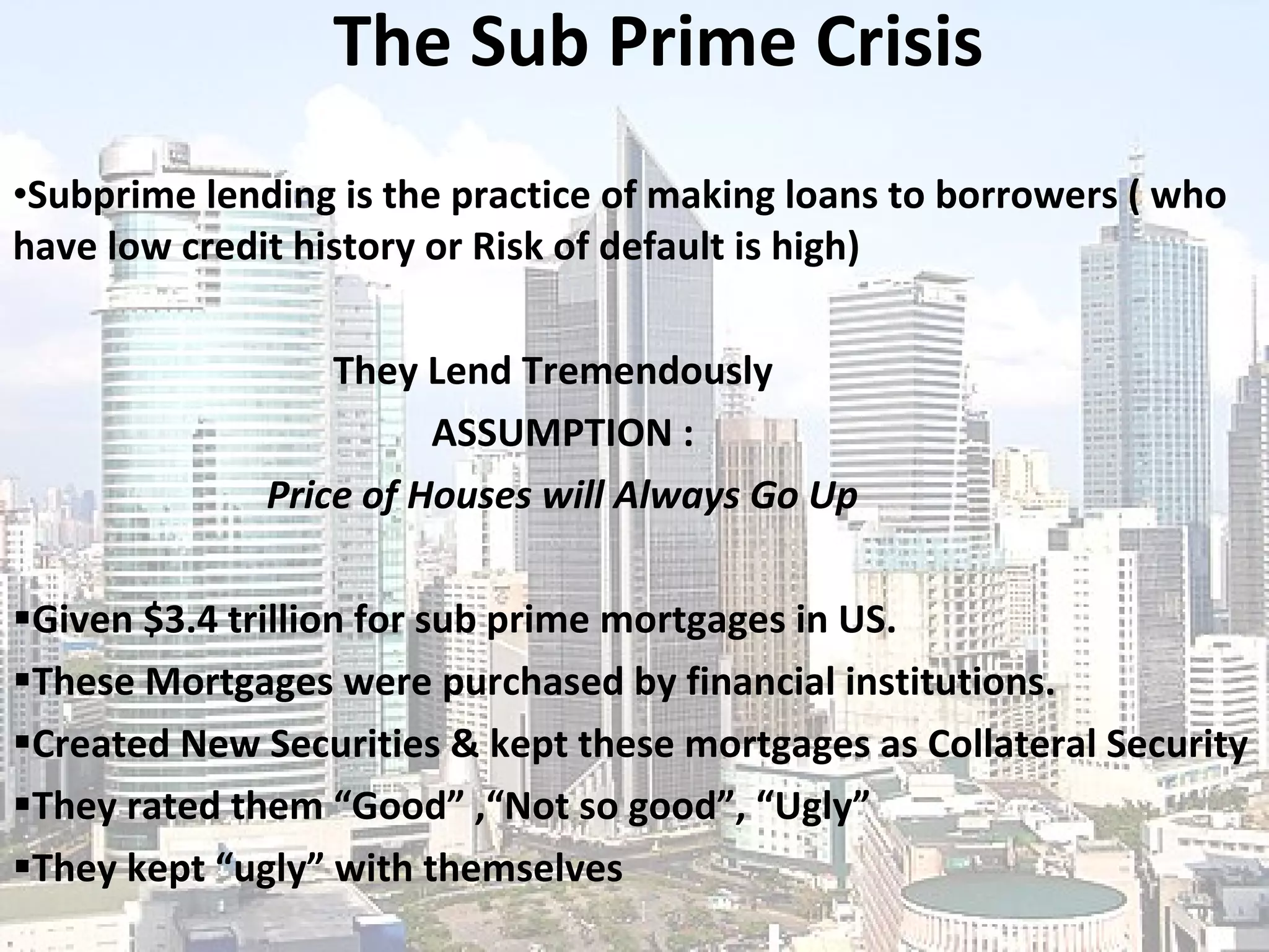 The Sub Prime Crisis Subprime lending is the practice of making loans to borrowers ( who have low credit history or Risk of default is high)   They Lend Tremendously   ASSUMPTION : Price of Houses will Always Go Up Given  $3.4 trillion for sub prime mortgages in US. These Mortgages were purchased by financial institutions. Created New Securities & kept these mortgages as Collateral Security They rated them “Good” ,“Not so good”, “Ugly” They kept “ugly” with themselves 
