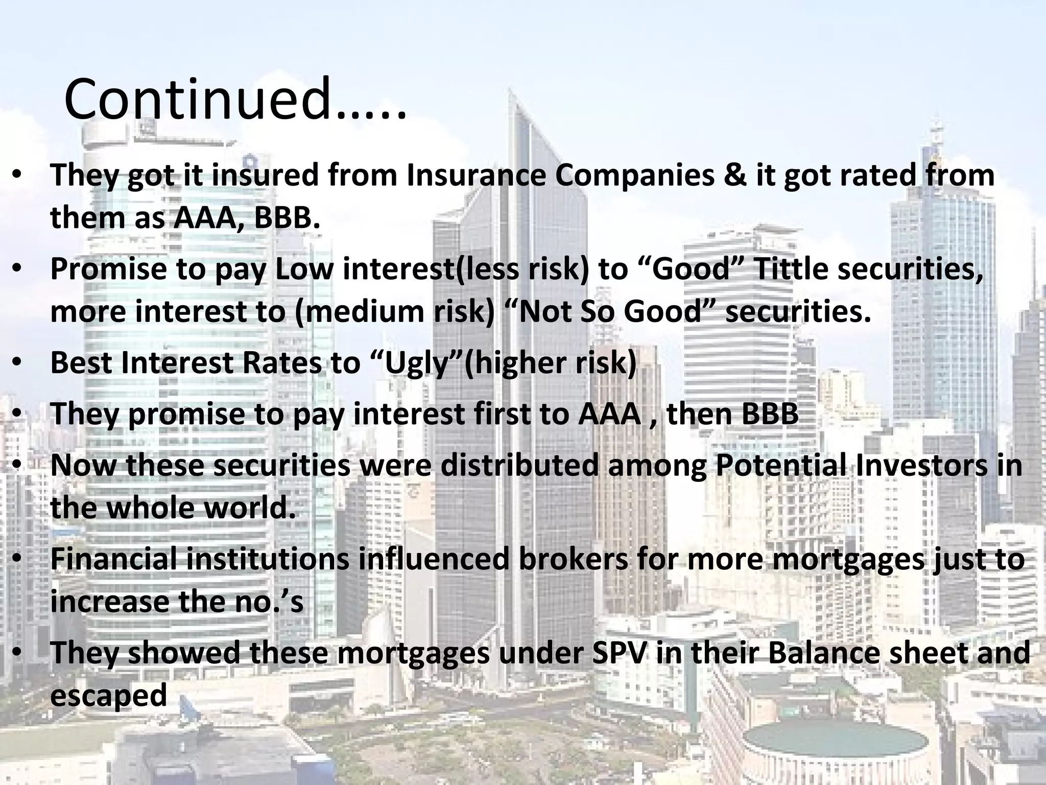 Continued….. They got it insured from Insurance Companies & it got rated from them as AAA, BBB. Promise to pay Low interest(less risk) to “Good” Tittle securities, more interest to (medium risk) “Not So Good” securities. Best Interest Rates to “Ugly”(higher risk) They promise to pay interest first to AAA , then BBB Now these securities were distributed among Potential Investors in the whole world. Financial institutions influenced brokers for more mortgages just to increase the no.’s They showed these mortgages under SPV in their Balance sheet and escaped 