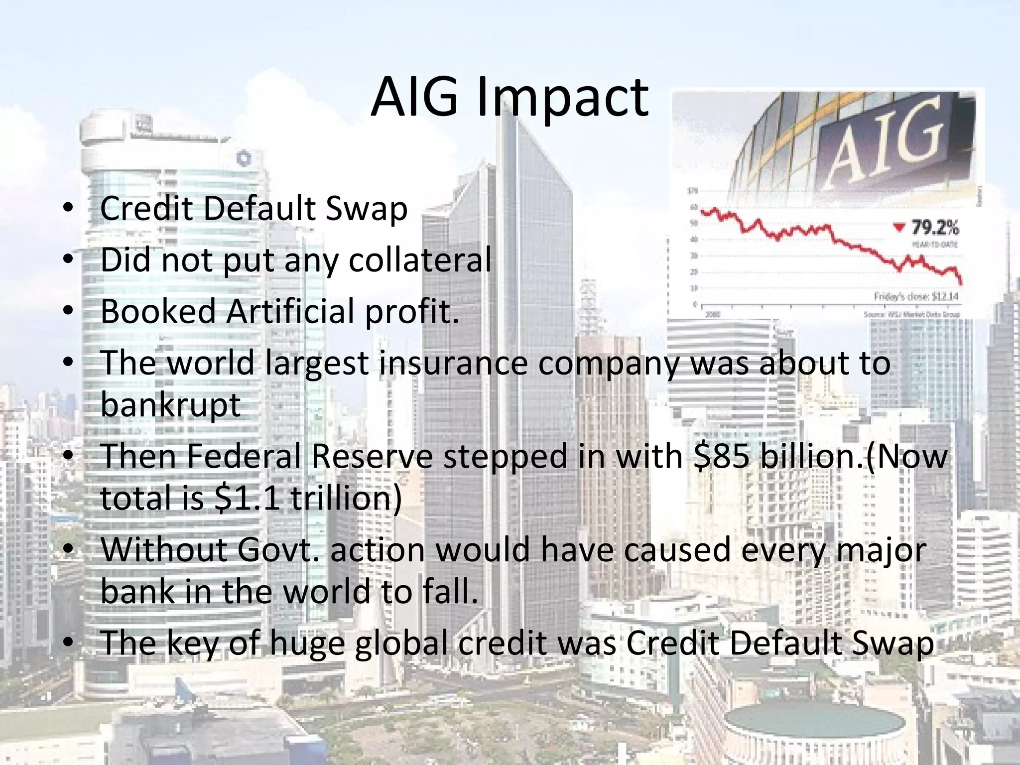 AIG Impact Credit Default Swap Did not put any collateral Booked Artificial profit. The world largest insurance company was about to bankrupt Then Federal Reserve stepped in with $85 billion.(Now total is $1.1 trillion) Without Govt. action would have caused every major bank in the world to fall. The key of huge global credit was Credit Default Swap 