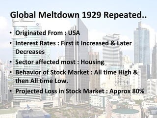 Global Meltdown 1929 Repeated.. Originated From : USA Interest Rates : First it Increased & Later Decreases Sector affected most : Housing Behavior of Stock Market : All time High & then All time Low. Projected Loss in Stock Market : Approx 80% 