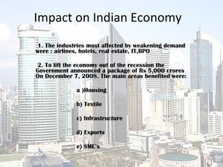 Impact on Indian Economy 1. The industries most affected by weakening demand were : airlines, hotels, real estate, IT,BPO  2. To lift the economy out of the recession the Government announced a package of Rs 5,000 crores On December 7, 2008. The main areas benefited were:   a )Housing  b) Textile c) Infrastructure  d) Exports  e) SME’s  