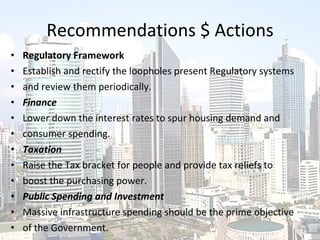 Recommendations $ Actions Regulatory Framework Establish and rectify the loopholes present Regulatory systems and review them periodically. Finance Lower down the interest rates to spur housing demand and consumer spending. Taxation Raise the Tax bracket for people and provide tax reliefs to boost the purchasing power. Public Spending and Investment Massive infrastructure spending should be the prime objective of the Government. 