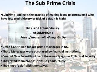 The Sub Prime Crisis Subprime lending is the practice of making loans to borrowers ( who have low credit history or Risk of default is high)   They Lend Tremendously   ASSUMPTION : Price of Houses will Always Go Up Given  $3.4 trillion for sub prime mortgages in US. These Mortgages were purchased by financial institutions. Created New Securities & kept these mortgages as Collateral Security They rated them “Good” ,“Not so good”, “Ugly” They kept “ugly” with themselves 