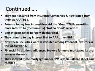 Continued….. They got it insured from Insurance Companies & it got rated from them as AAA, BBB. Promise to pay Low interest(less risk) to “Good” Tittle securities, more interest to (medium risk) “Not So Good” securities. Best Interest Rates to “Ugly”(higher risk) They promise to pay interest first to AAA , then BBB Now these securities were distributed among Potential Investors in the whole world. Financial institutions influenced brokers for more mortgages just to increase the no.’s They showed these mortgages under SPV in their Balance sheet and escaped 