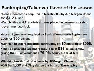 Bankruptcy/Takeover flavor of the season Bear Stearns was acquired in March 2008 by J.P. Morgan Chase for  $1.2  billion. Fannie Mae and Freddie Mac. was placed into onservatorship government control. Merrill Lynch was acquired by Bank of America in September 2008 for  $50  billion. Lehman Brothers declared bankruptcy on  15  September  2008. The Fed provided an emergency loan of  $85  billion to AIG, giving the US government a  79.9%  equity stake at AIG. Washington Mutual taken over by JPMorgan Chase. Citi Bank, GM and Chrysler on the brink of Bankruptcy 