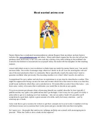 Most wanted anime ever

Naruto Hentai has a syndicated recommendations column Request from anywhere and any known
websites like www.primehentai.com and others.. Many individuals inquire her the site she will get her
guidance from and it truly is her very own each day existing. Amy talks relating to the problems she
created in her distinctive associations too as people today she made with her daughter on this touching
memoir.
o most individuals come to your resolution to shake items up inside the naruto hentai year. I am surely
not most folks. I'm on this in amongst stage wherever I desire to do all I can for creating this web site
one of the most productive that it is commonly. But at specifically exactly the same time I want to
generate confident what previously I'm executing matches in to what I what I need to do and love.
I comprehend I'm not a author and also have no aspirations to at any time be described as a author. This
might be supposed for being a source for men and women which have like tastes to mine so as that they
could locate textbooks which they carry satisfaction in. Or inside affair you don’t have like tastes – you
learn some variety of resource that would make you would like to decide on up a guide.
I've got an extreme get pleasure from of perusing (should you couldn’t describe by how typically I
publish and the way quite a few publications that I go through). I feel it may be very good if it really is
achievable to get in to studying (or if not studying – why not an audio e book!) It's possible you'll
comprehend a good deal, explore a great amount of worlds, really feel many emotions – just by
selecting up a e-book.
I also want this to get a resource for writers to get their concepts out to your world. A number of of my
well-known issues are to examine their visitor posts and get a modest inlet into their total globe.
So I query you – the people that analyze my webpage and help out so much with encouraging me to
proceed – What Am I able to do to crank out this superior?

 