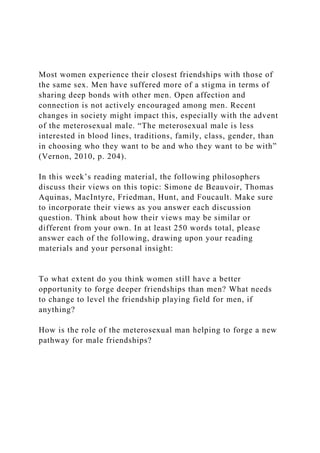 Most women experience their closest friendships with those of
the same sex. Men have suffered more of a stigma in terms of
sharing deep bonds with other men. Open affection and
connection is not actively encouraged among men. Recent
changes in society might impact this, especially with the advent
of the meterosexual male. “The meterosexual male is less
interested in blood lines, traditions, family, class, gender, than
in choosing who they want to be and who they want to be with”
(Vernon, 2010, p. 204).
In this week’s reading material, the following philosophers
discuss their views on this topic: Simone de Beauvoir, Thomas
Aquinas, MacIntyre, Friedman, Hunt, and Foucault. Make sure
to incorporate their views as you answer each discussion
question. Think about how their views may be similar or
different from your own. In at least 250 words total, please
answer each of the following, drawing upon your reading
materials and your personal insight:
To what extent do you think women still have a better
opportunity to forge deeper friendships than men? What needs
to change to level the friendship playing field for men, if
anything?
How is the role of the meterosexual man helping to forge a new
pathway for male friendships?
 