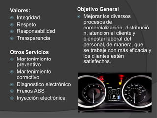 Valores:                    Objetivo General
 Integridad                 Mejorar los diversos
 Respeto
                              procesos de
                              comercialización, distribució
 Responsabilidad             n, atención al cliente y
 Transparencia               bienestar laboral del
                              personal, de manera, que
Otros Servicios               se trabaje con más eficacia y
                              los clientes estén
 Mantenimiento
                              satisfechos.
  preventivo
 Mantenimiento
  correctivo
 Diagnostico electrónico
 Frenos ABS
 Inyección electrónica
 