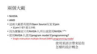 兩個大廠
• NVIDIA
• AMD
• 這兩大廠都有提供open source project給玩家來join
• 能join什麼? 還沒涉略
• 因為我的實驗室只有NVIDA卡,所以就使用NVIDA ~”~
• NVIDA卡,它是使用何種programming model來programming?
• Single-instruction multiple thread (SIMT) programming model
使用此model帶來給你
怎樣的設計概念
 