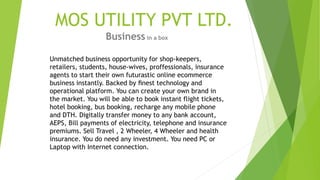 MOS UTILITY PVT LTD.
Business in a box
Unmatched business opportunity for shop-keepers,
retailers, students, house-wives, proffessionals, insurance
agents to start their own futurastic online ecommerce
business instantly. Backed by ﬁnest technology and
operational platform. You can create your own brand in
the market. You will be able to book instant flight tickets,
hotel booking, bus booking, recharge any mobile phone
and DTH. Digitally transfer money to any bank account,
AEPS, Bill payments of electricity, telephone and insurance
premiums. Sell Travel , 2 Wheeler, 4 Wheeler and health
insurance. You do need any investment. You need PC or
Laptop with Internet connection.
 