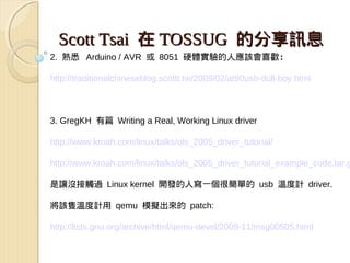 Scott Tsai 在 TOSSUG 的分享訊息
2. 熟悉   Arduino / AVR 或 8051 硬體實驗的人應該會喜歡：

http://traditionalchineseblog.scottt.tw/2009/02/at90usb-dull-boy.html



3. GregKH 有篇 Writing a Real, Working Linux driver

http://www.kroah.com/linux/talks/ols_2005_driver_tutorial/

http://www.kroah.com/linux/talks/ols_2005_driver_tutorial_example_code.tar.g

是讓沒接觸過 Linux kernel 開發的人寫一個很簡單的 usb 溫度計 driver.

將該隻溫度計用 qemu 模擬出來的 patch:

http://lists.gnu.org/archive/html/qemu-devel/2009-11/msg00505.html
 