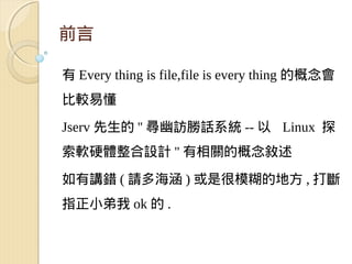 前言

有 Every thing is file,file is every thing 的概念會
比較易懂

Jserv 先生的 '' 尋幽訪勝話系統 -- 以 Linux 探
索軟硬體整合設計 '' 有相關的概念敘述

如有講錯 ( 請多海涵 ) 或是很模糊的地方 , 打斷
指正小弟我 ok 的 .
 