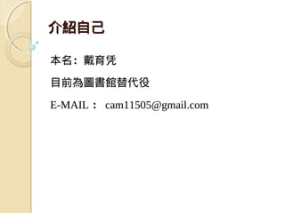 介紹自己

本名：戴育凭

目前為圖書館替代役

E-MAIL ： cam11505@gmail.com
 