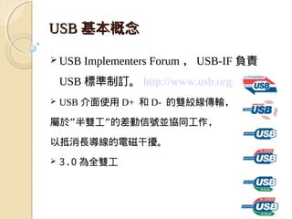 USB 基本概念

 USB   Implementers Forum ， USB-IF 負責
    USB 標準制訂。 http://www.usb.org/home
   USB 介面使用 D+ 和 D- 的雙絞線傳輸，

屬於”半雙工”的差動信號並協同工作，

以抵消長導線的電磁干擾。
   3.0 為全雙工
 