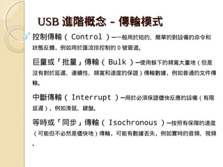 USB 進階概念 - 傳輸模式
控制傳輸（ Control ）—一般用於短的、簡單的對設備的命令和
狀態反饋，例如用於匯流排控制的 0 號管道。

巨量或「批量」傳輸（ Bulk ）—使用餘下的頻寬大量地（但是
沒有對於延遲、連續性、頻寬和速度的保證）傳輸數據，例如普通的文件傳
輸。

中斷傳輸（ Interrupt ）—用於必須保證儘快反應的設備（有限
延遲），例如滑鼠、鍵盤。

等時或「同步」傳輸（ Isochronous ）—按照有保障的速度
（可能但不必然是儘快地）傳輸，可能有數據丟失，例如實時的音頻、視頻
。
 