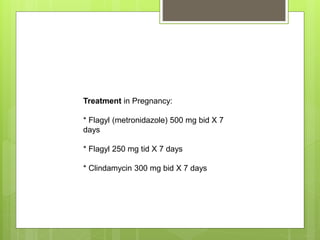 Treatment in Pregnancy:
* Flagyl (metronidazole) 500 mg bid X 7
days
* Flagyl 250 mg tid X 7 days
* Clindamycin 300 mg bid X 7 days
 