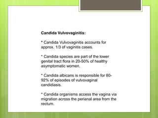 Candida Vulvovaginitis:
* Candida Vulvovaginitis accounts for
approx. 1/3 of vaginitis cases.
* Candida species are part of the lower
genital tract flora in 20-50% of healthy
asymptomatic women.
* Candida albicans is responsible for 80-
92% of episodes of vulvovaginal
candidiasis.
* Candida organisms access the vagina via
migration across the perianal area from the
rectum.
 