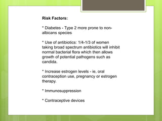 Risk Factors:
* Diabetes - Type 2 more prone to non-
albicans species
* Use of antibiotics: 1/4-1/3 of women
taking broad spectrum antibiotics will inhibit
normal bacterial flora which then allows
growth of potential pathogens such as
candida.
* Increase estrogen levels - ie, oral
contraception use, pregnancy or estrogen
therapy.
* Immunosuppression
* Contraceptive devices
 