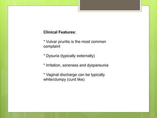 Clinical Features:
* Vulvar pruritis is the most common
complaint
* Dysuria (typically externally)
* Irritation, soreness and dyspareunia
* Vaginal discharge can be typically
white/clumpy (curd like)
 