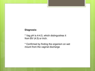 Diagnosis:
* Vag pH is 4-4.5, which distinguishes it
from BV (4.5) or trich.
* Confirmed by finding the organism on wet
mount from the vaginal discharge
 